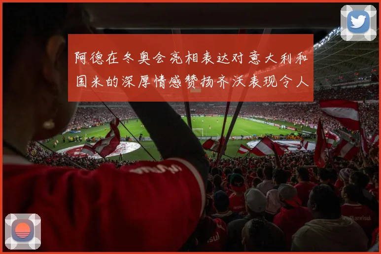 阿德在冬奥会亮相表达对意大利和国米的深厚情感赞扬齐沃表现令人惊喜