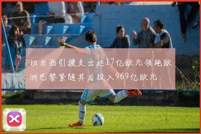 切尔西引援支出达17亿欧元领跑欧洲巴黎紧随其后投入969亿欧元