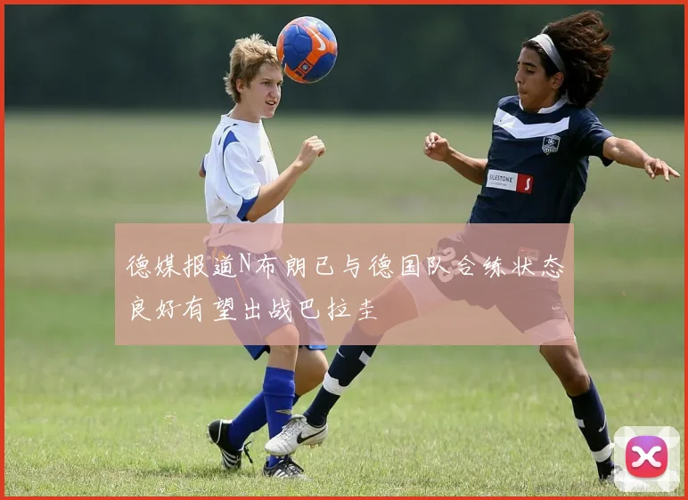 德媒报道N布朗已与德国队合练状态良好有望出战巴拉圭