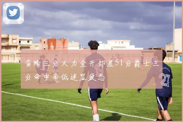 黄蜂三分火力全开却差51分爵士三分命中率低迷显疲态