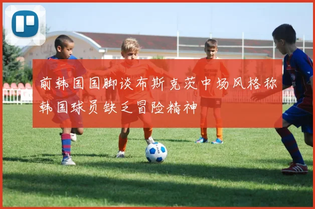 前韩国国脚谈布斯克茨中场风格称韩国球员缺乏冒险精神