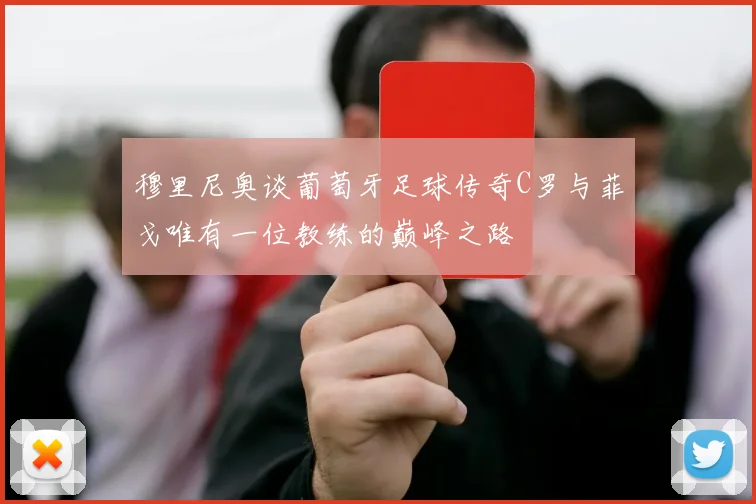 穆里尼奥谈葡萄牙足球传奇C罗与菲戈唯有一位教练的巅峰之路