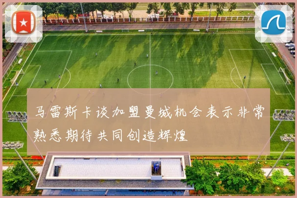 马雷斯卡谈加盟曼城机会表示非常熟悉期待共同创造辉煌