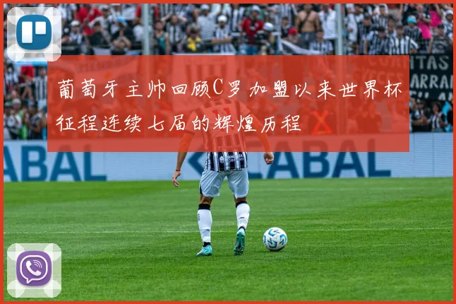 葡萄牙主帅回顾C罗加盟以来世界杯征程连续七届的辉煌历程
