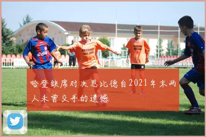 哈登缺席对决恩比德自2021年末两人未曾交手的遗憾