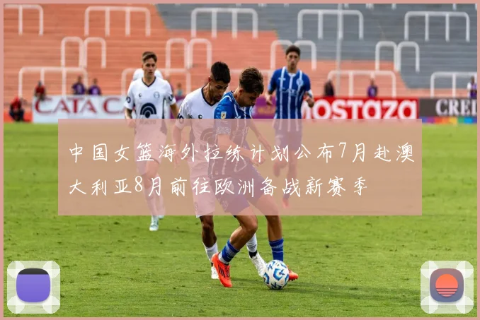 中国女篮海外拉练计划公布7月赴澳大利亚8月前往欧洲备战新赛季