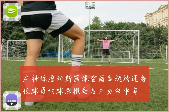 庄神称詹姆斯篮球智商高超精通每位球员的球探报告与三分命中率