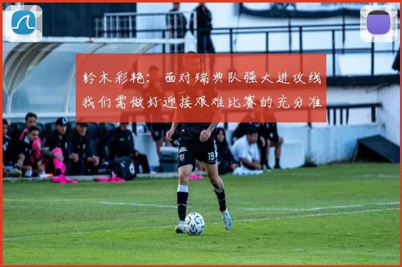 铃木彩艳：面对瑞典队强大进攻线我们需做好迎接艰难比赛的充分准备