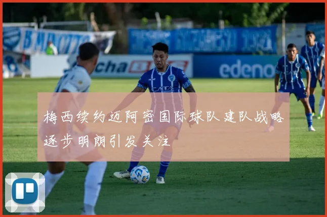 梅西续约迈阿密国际球队建队战略逐步明朗引发关注