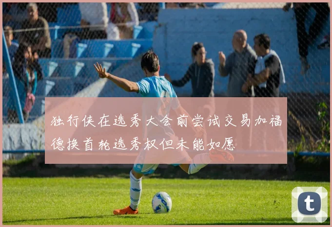 独行侠在选秀大会前尝试交易加福德换首轮选秀权但未能如愿