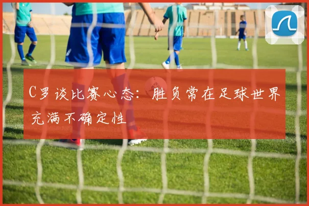 C罗谈比赛心态：胜负常在足球世界充满不确定性