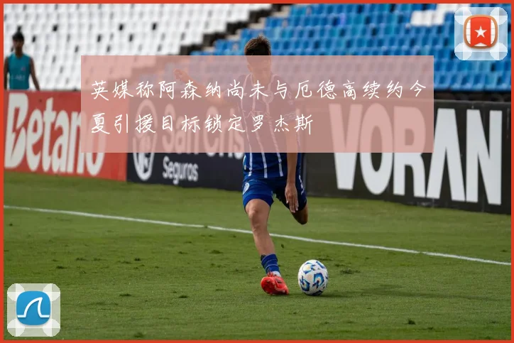 英媒称阿森纳尚未与厄德高续约今夏引援目标锁定罗杰斯