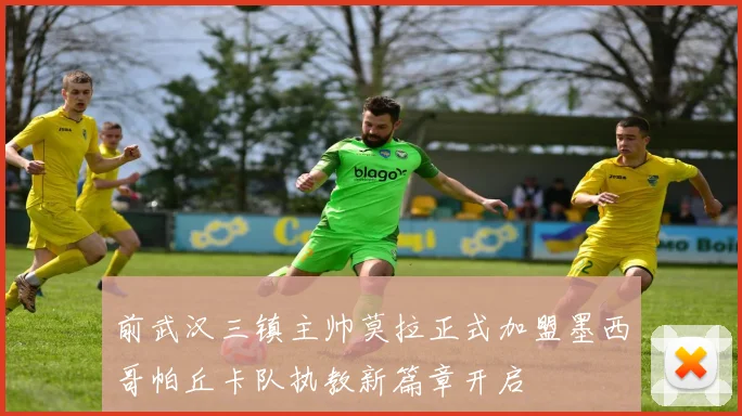 前武汉三镇主帅莫拉正式加盟墨西哥帕丘卡队执教新篇章开启