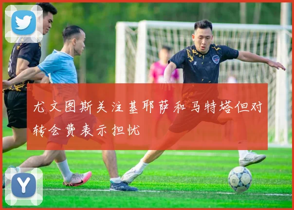 尤文图斯关注基耶萨和马特塔但对转会费表示担忧