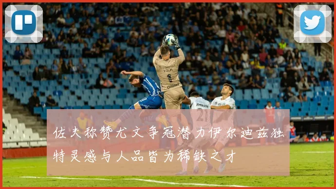 佐夫称赞尤文争冠潜力伊尔迪兹独特灵感与人品皆为稀缺之才