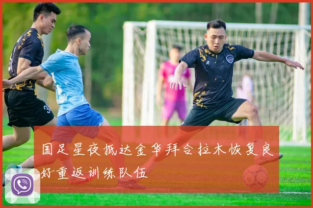 国足星夜抵达金华拜合拉木恢复良好重返训练队伍