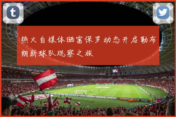 热火自媒体晒富保罗动态开启勒布朗新球队观察之旅