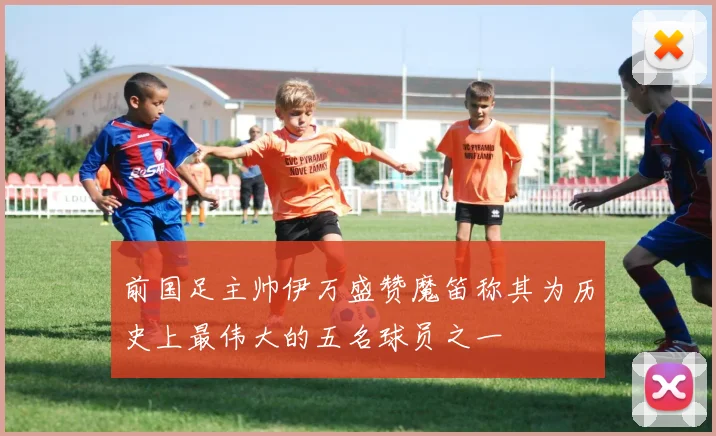 前国足主帅伊万盛赞魔笛称其为历史上最伟大的五名球员之一