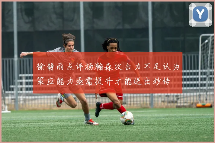 徐静雨点评杨瀚森攻击力不足认为策应能力亟需提升才能送出妙传