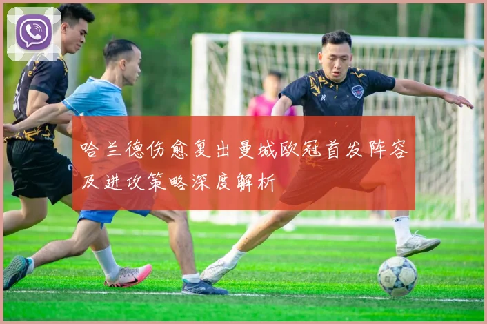 哈兰德伤愈复出曼城欧冠首发阵容及进攻策略深度解析