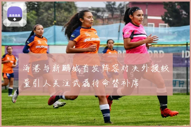 海港与新鹏城首发阵容对决外援较量引人关注武磊待命替补席